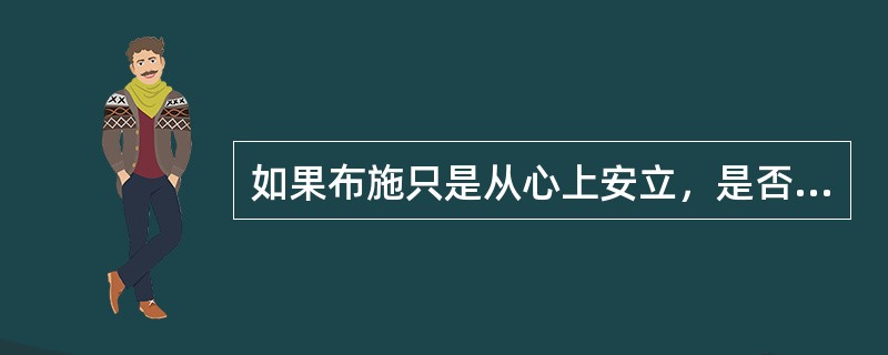 如果布施只是从心上安立，是否就不需要布施财物身体了？为什么？