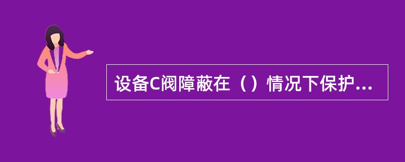 设备C阀障蔽在（）情况下保护（不打开）。