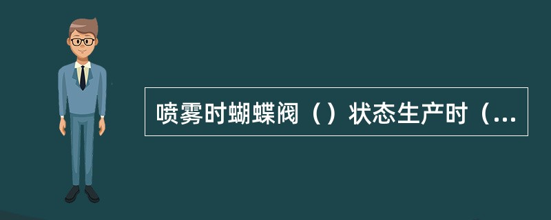 喷雾时蝴蝶阀（）状态生产时（）。