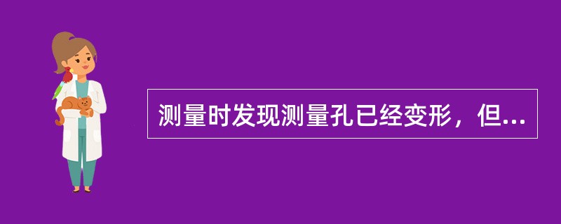 测量时发现测量孔已经变形，但还需要测量，应该（）。