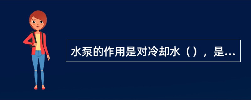 水泵的作用是对冷却水（），是指在冷却系中循环流动。
