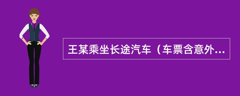 王某乘坐长途汽车（车票含意外伤害死亡残废保险费）去外地出差，途中遭遇车祸头部受伤