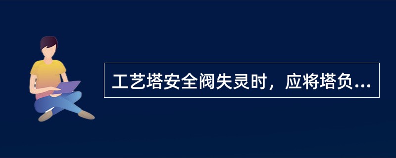 工艺塔安全阀失灵时，应将塔负荷降低后进行处理。（）