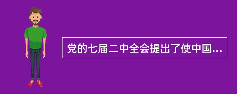 党的七届二中全会提出了使中国“稳步地由农业国转变为工业国，由新民主主义国家转变为