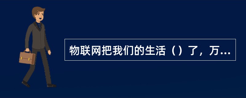 物联网把我们的生活（）了，万物都成了人的同类。在这个物与物相联的世界中，物品（商