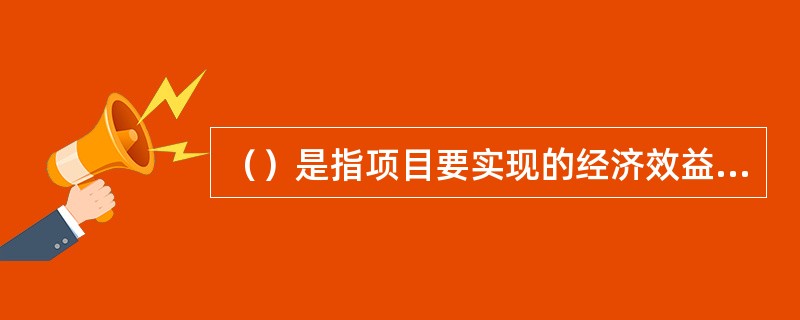 （）是指项目要实现的经济效益、社会效益、环境效益的目标值。