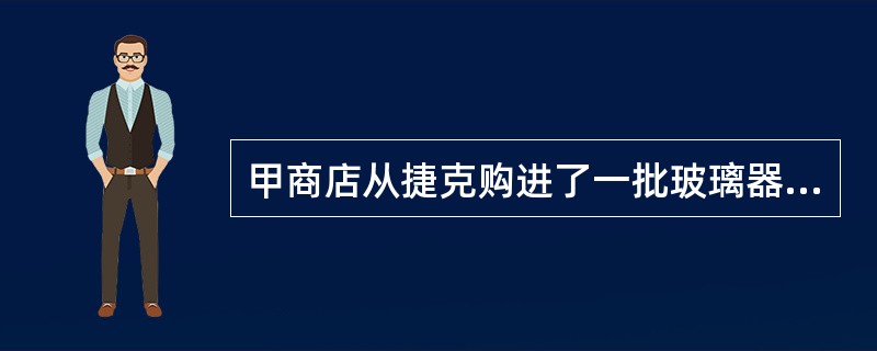 甲商店从捷克购进了一批玻璃器皿，价格昂贵。但因销售人员的错误，标成国产玻璃器皿，