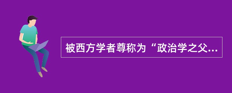 被西方学者尊称为“政治学之父”的是（）。