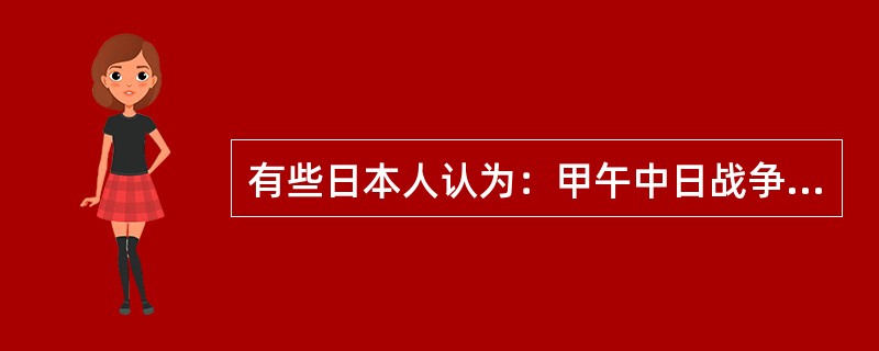 有些日本人认为：甲午中日战争是文明之战、解放之战、救亡之战，文明之战是指一种先进