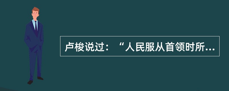 卢梭说过：“人民服从首领时所根据的那种行为绝不是一个契约那完全是一种委托，是一种