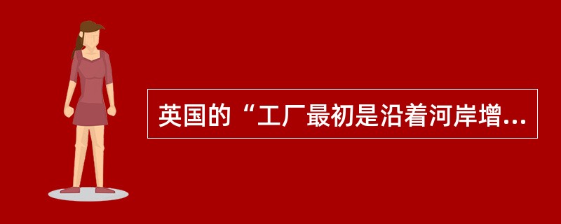英国的“工厂最初是沿着河岸增加的，以后在人口稠密的内地城镇，工厂也增多了”。出现