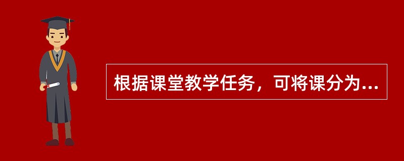 根据课堂教学任务，可将课分为讲授课、演示课（演示实验或放映幻灯、录像）、练习课、