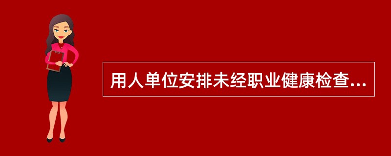 用人单位安排未经职业健康检查的劳动者、有职业禁忌的劳动者、未成年工或者孕期、哺乳