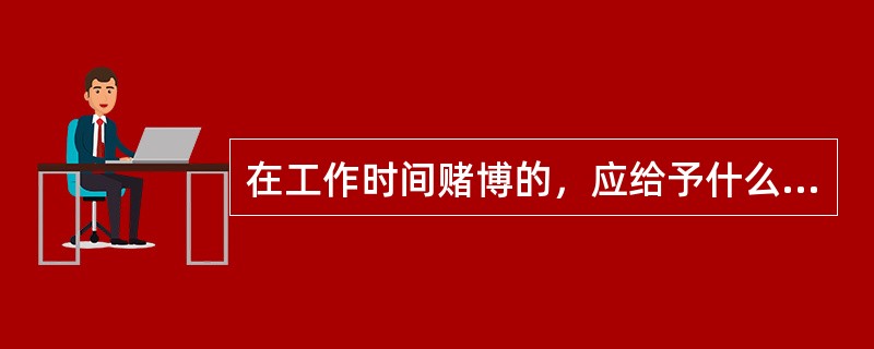 在工作时间赌博的，应给予什么处分？