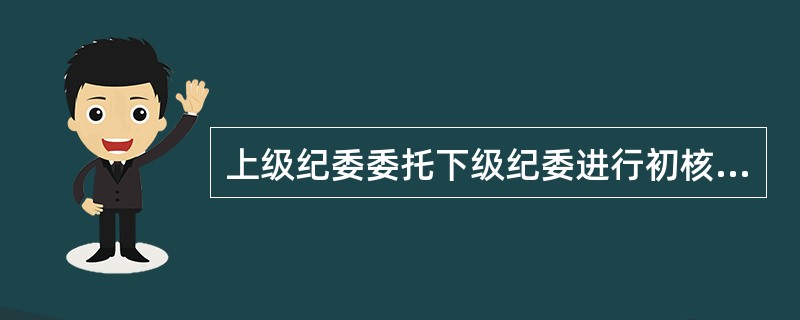 上级纪委委托下级纪委进行初核（）。