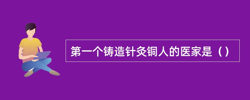 第一个铸造针灸铜人的医家是（）