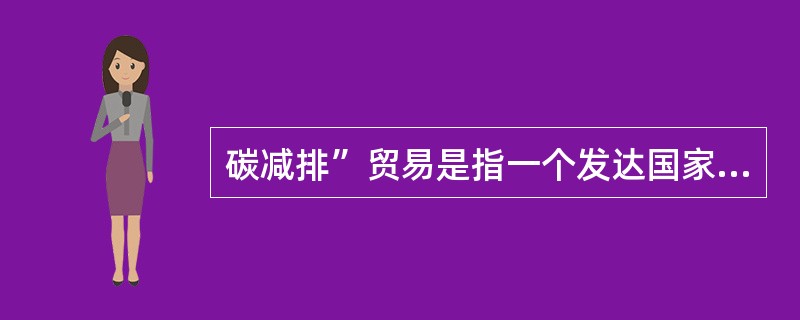 碳减排”贸易是指一个发达国家，将其超额完成减排义务的指标，以贸易的方式转让给另一