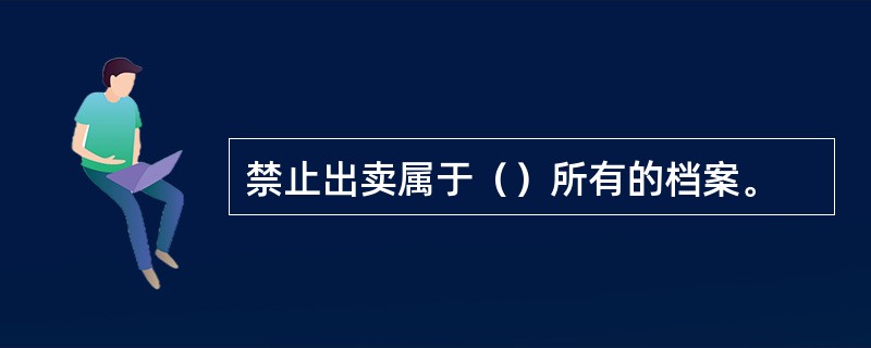 禁止出卖属于（）所有的档案。