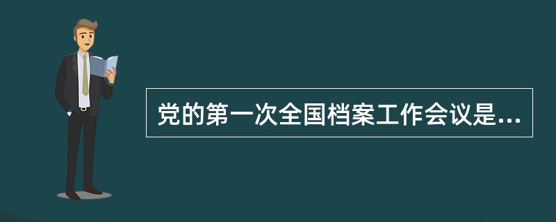 党的第一次全国档案工作会议是哪年召开的？全国政府系统第一次全国档案工作会议是哪年