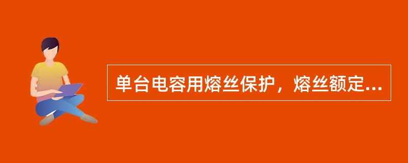 单台电容用熔丝保护，熔丝额定电流应按电容额定电流的1.5---2.5倍来选择。