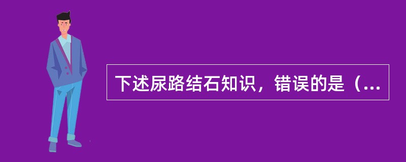 下述尿路结石知识，错误的是（）。