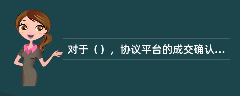 对于（），协议平台的成交确认时间为每个交易日15：00-15：30