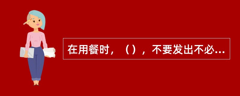 在用餐时，（），不要发出不必要的声音，如：喝汤时"咕噜咕噜"，吃菜时"叭叭"作响