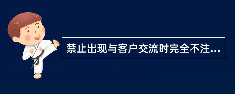 禁止出现与客户交流时完全不注视客户，或注视客户面部以下部位。禁止与客户接触时出现