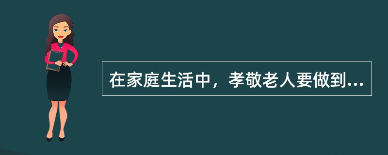 在家庭生活中，孝敬老人要做到五心：爱心、耐心、与老人交心、让老人舒心、让老人要有