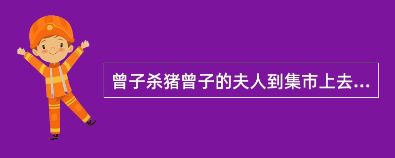 曾子杀猪曾子的夫人到集市上去，她的儿子哭着闹着要跟着去。他的母亲对他说：“你回家