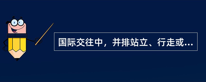 国际交往中，并排站立、行走或就座时，为表示礼貌，主人理应主动居右，而请客人居左；