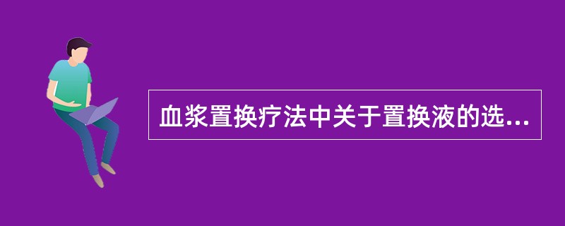 血浆置换疗法中关于置换液的选择，下列哪些说法正确？（）