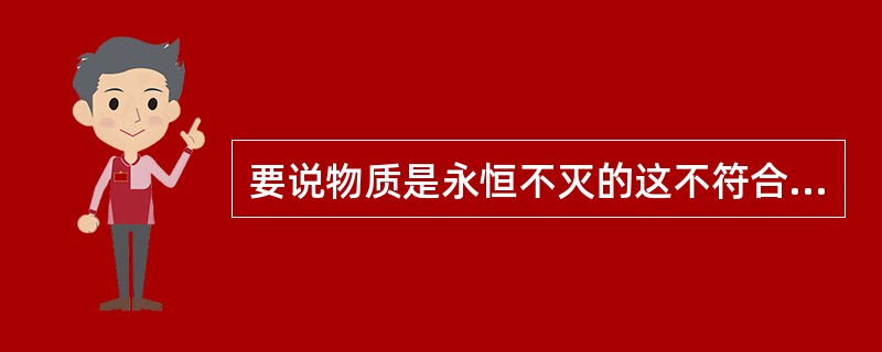 要说物质是永恒不灭的这不符合事实，因为世界上的植物、动物。甚至恒星等物质都是有生