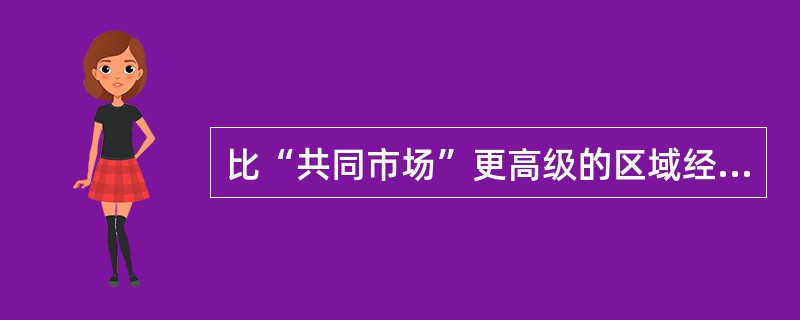 比“共同市场”更高级的区域经济一体化形式有（）。