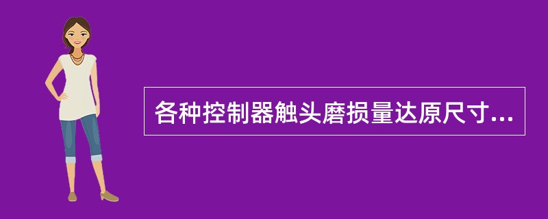 各种控制器触头磨损量达原尺寸的50%时应报废或报废相应部分。