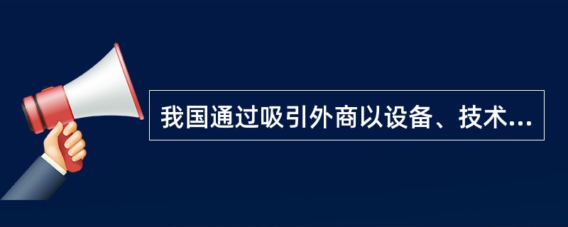 我国通过吸引外商以设备、技术等方式投资建立“三资企业”，来达到引进、学习国外先进