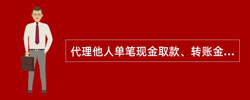 代理他人单笔现金取款、转账金额在人民币或外币等值（）以上（含）的，作为代理个人大