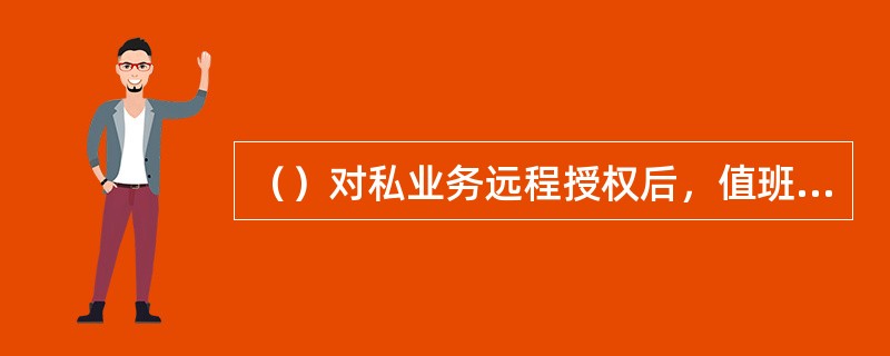 （）对私业务远程授权后，值班柜台经理审批后还需将签署意见的“授权申请书”传真至被