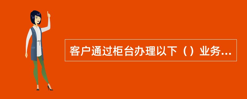 客户通过柜台办理以下（）业务必须由本人持有效身份证件进行办理。