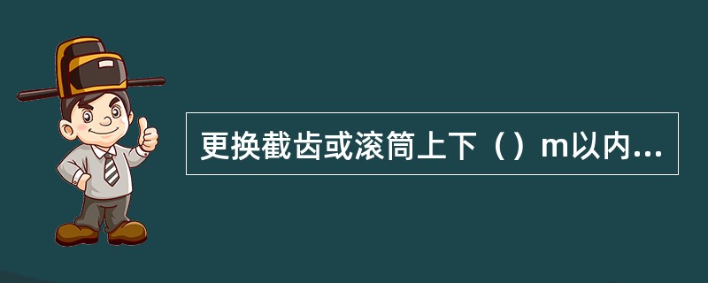 更换截齿或滚筒上下（）m以内有人工作时，都必须切断采煤机电源，并打开离合器.