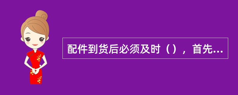 配件到货后必须及时（），首先要（），包括订货合同、供货单位的质量证明书、装箱单或