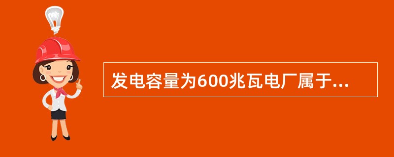 发电容量为600兆瓦电厂属于（）电厂。