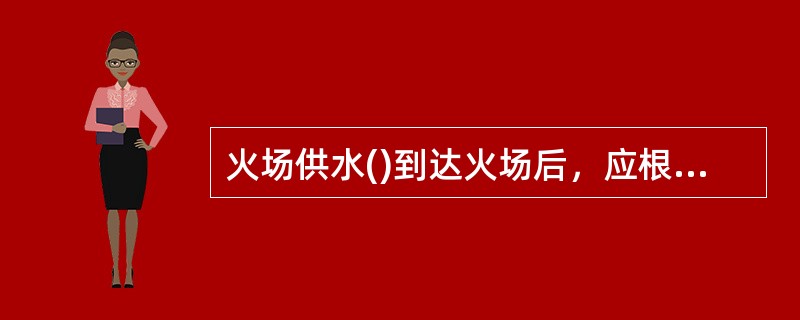 火场供水()到达火场后，应根据火场具体情况，从实际出发，实事求是地处理各种可能出