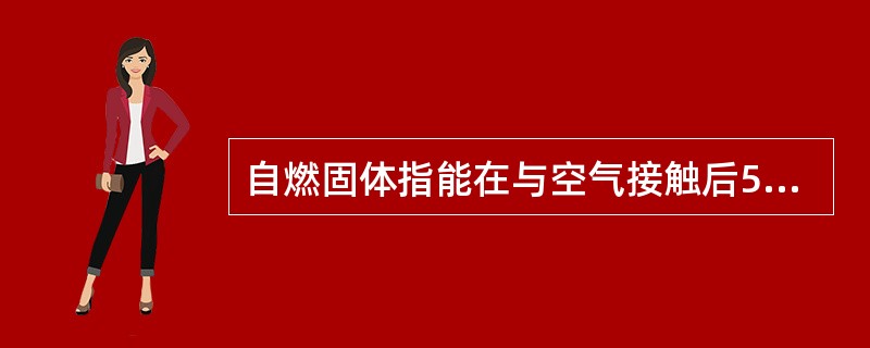 自燃固体指能在与空气接触后5min之内引燃的固体。