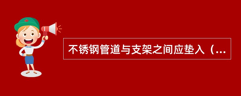 不锈钢管道与支架之间应垫入（）或（）。防止不锈钢与碳钢直接接触。