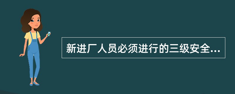 新进厂人员必须进行的三级安全教育是指（）