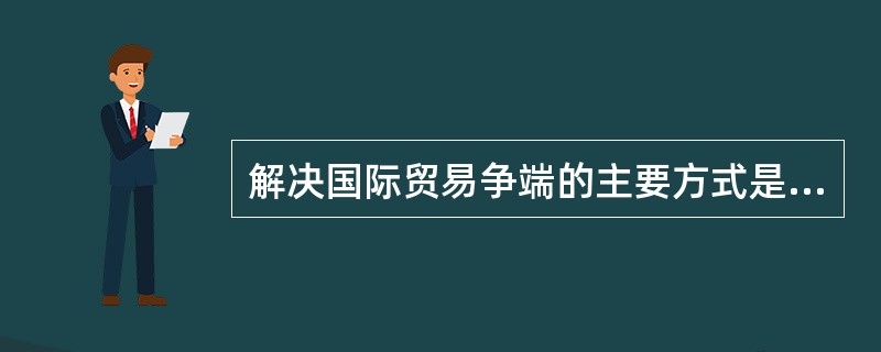 解决国际贸易争端的主要方式是：（）。