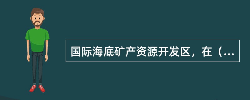 国际海底矿产资源开发区,在()年以前应开展钴结壳、多金属软泥、海底硫化物勘探以及 国际海底矿产资源开发区,在()年以前应开展钴结壳、多金属软泥、海底硫化物勘探以及