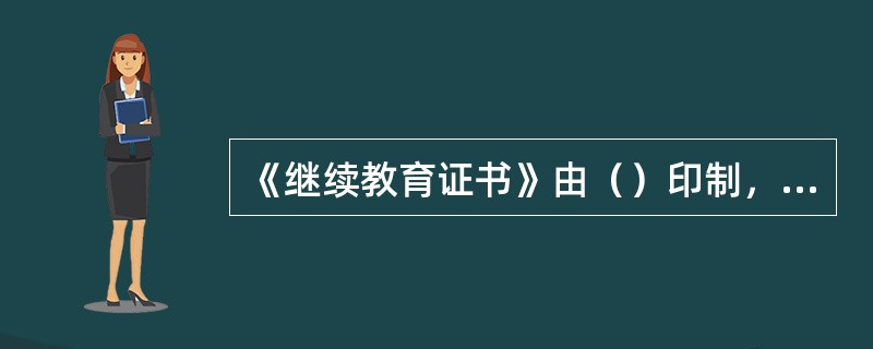 《继续教育证书》由（）印制，区县（自治县）人事行政主管部门和市级有关行政主管部门