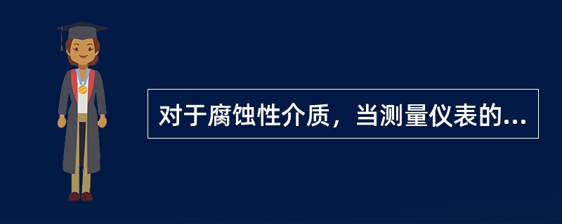 对于腐蚀性介质，当测量仪表的材质不能满足抗腐蚀的要求时，为保护仪表，应采用（）措